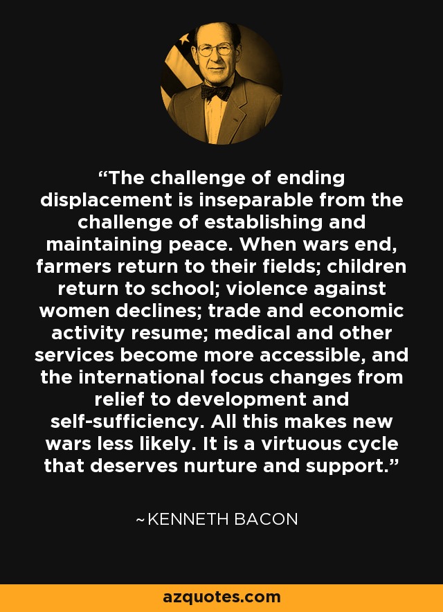 The challenge of ending displacement is inseparable from the challenge of establishing and maintaining peace. When wars end, farmers return to their fields; children return to school; violence against women declines; trade and economic activity resume; medical and other services become more accessible, and the international focus changes from relief to development and self-sufficiency. All this makes new wars less likely. It is a virtuous cycle that deserves nurture and support. - Kenneth Bacon