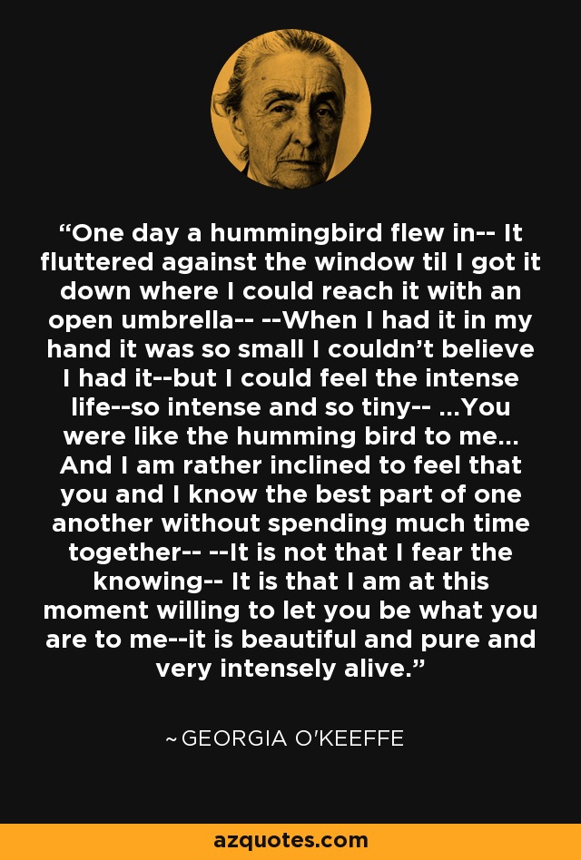 One day a hummingbird flew in-- It fluttered against the window til I got it down where I could reach it with an open umbrella-- --When I had it in my hand it was so small I couldn't believe I had it--but I could feel the intense life--so intense and so tiny-- ...You were like the humming bird to me... And I am rather inclined to feel that you and I know the best part of one another without spending much time together-- --It is not that I fear the knowing-- It is that I am at this moment willing to let you be what you are to me--it is beautiful and pure and very intensely alive. - Georgia O'Keeffe