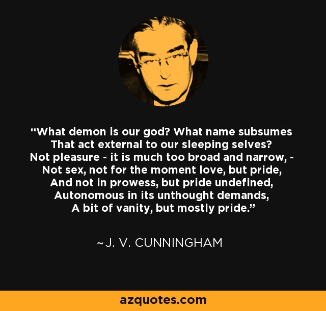 What demon is our god? What name subsumes That act external to our sleeping selves? Not pleasure - it is much too broad and narrow, - Not sex, not for the moment love, but pride, And not in prowess, but pride undefined, Autonomous in its unthought demands, A bit of vanity, but mostly pride. - J. V. Cunningham