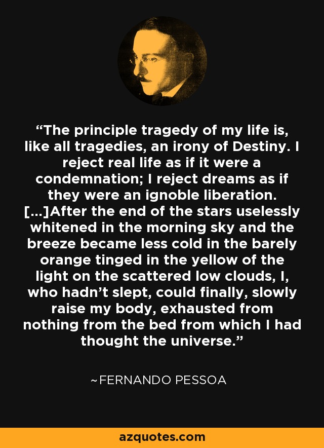 The principle tragedy of my life is, like all tragedies, an irony of Destiny. I reject real life as if it were a condemnation; I reject dreams as if they were an ignoble liberation. [...]After the end of the stars uselessly whitened in the morning sky and the breeze became less cold in the barely orange tinged in the yellow of the light on the scattered low clouds, I, who hadn't slept, could finally, slowly raise my body, exhausted from nothing from the bed from which I had thought the universe. - Fernando Pessoa