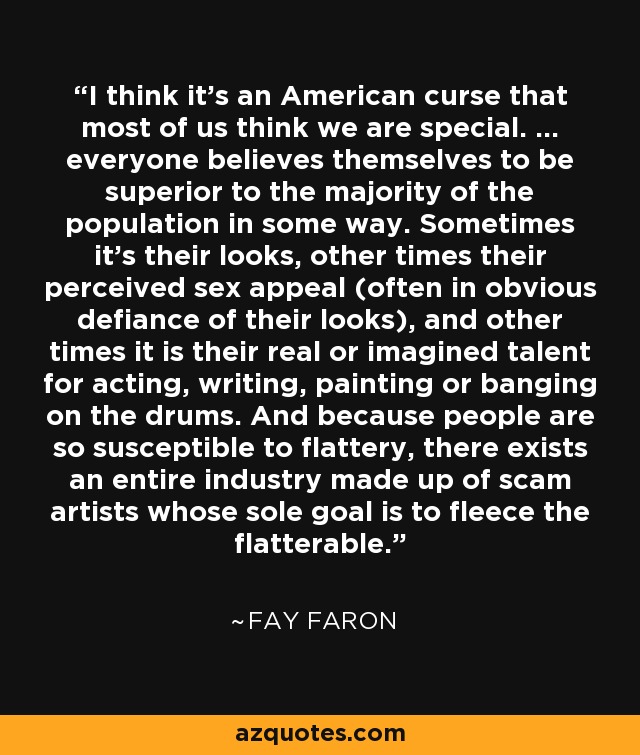 I think it's an American curse that most of us think we are special. ... everyone believes themselves to be superior to the majority of the population in some way. Sometimes it's their looks, other times their perceived sex appeal (often in obvious defiance of their looks), and other times it is their real or imagined talent for acting, writing, painting or banging on the drums. And because people are so susceptible to flattery, there exists an entire industry made up of scam artists whose sole goal is to fleece the flatterable. - Fay Faron