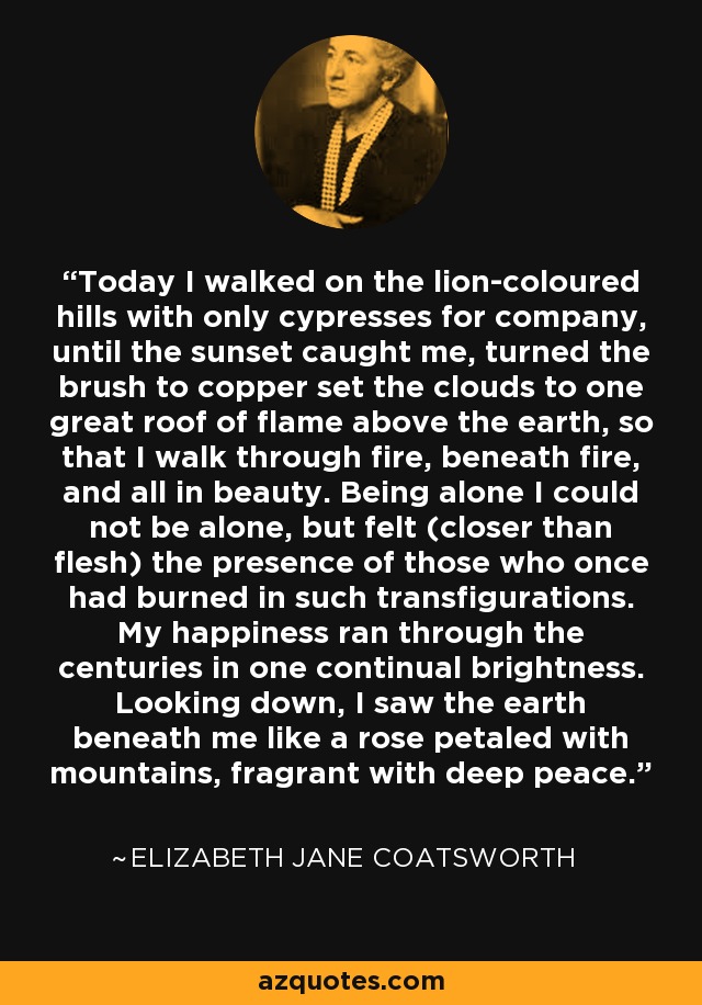 Today I walked on the lion-coloured hills with only cypresses for company, until the sunset caught me, turned the brush to copper set the clouds to one great roof of flame above the earth, so that I walk through fire, beneath fire, and all in beauty. Being alone I could not be alone, but felt (closer than flesh) the presence of those who once had burned in such transfigurations. My happiness ran through the centuries in one continual brightness. Looking down, I saw the earth beneath me like a rose petaled with mountains, fragrant with deep peace. - Elizabeth Jane Coatsworth