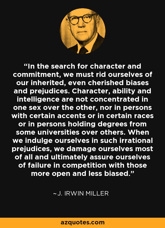 In the search for character and commitment, we must rid ourselves of our inherited, even cherished biases and prejudices. Character, ability and intelligence are not concentrated in one sex over the other, nor in persons with certain accents or in certain races or in persons holding degrees from some universities over others. When we indulge ourselves in such irrational prejudices, we damage ourselves most of all and ultimately assure ourselves of failure in competition with those more open and less biased. - J. Irwin Miller