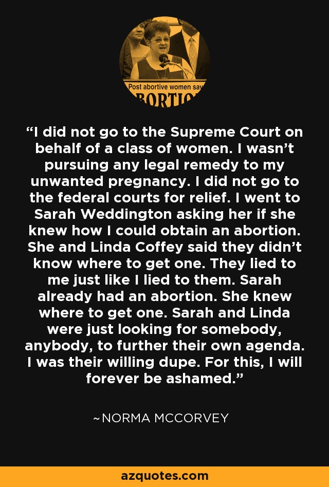 I did not go to the Supreme Court on behalf of a class of women. I wasn't pursuing any legal remedy to my unwanted pregnancy. I did not go to the federal courts for relief. I went to Sarah Weddington asking her if she knew how I could obtain an abortion. She and Linda Coffey said they didn't know where to get one. They lied to me just like I lied to them. Sarah already had an abortion. She knew where to get one. Sarah and Linda were just looking for somebody, anybody, to further their own agenda. I was their willing dupe. For this, I will forever be ashamed. - Norma McCorvey