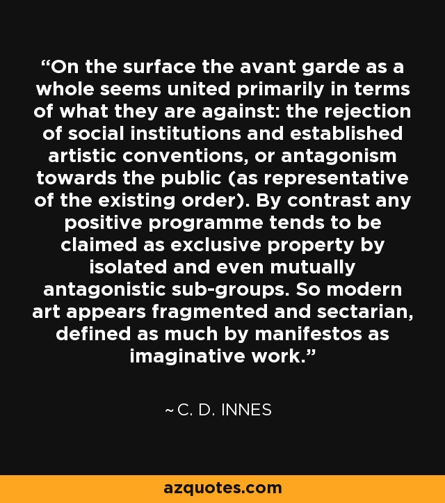 On the surface the avant garde as a whole seems united primarily in terms of what they are against: the rejection of social institutions and established artistic conventions, or antagonism towards the public (as representative of the existing order). By contrast any positive programme tends to be claimed as exclusive property by isolated and even mutually antagonistic sub-groups. So modern art appears fragmented and sectarian, defined as much by manifestos as imaginative work. - C. D. Innes