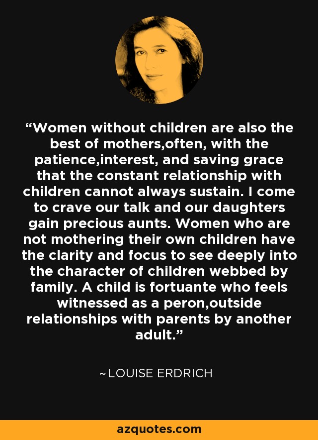 Women without children are also the best of mothers,often, with the patience,interest, and saving grace that the constant relationship with children cannot always sustain. I come to crave our talk and our daughters gain precious aunts. Women who are not mothering their own children have the clarity and focus to see deeply into the character of children webbed by family. A child is fortuante who feels witnessed as a peron,outside relationships with parents by another adult. - Louise Erdrich