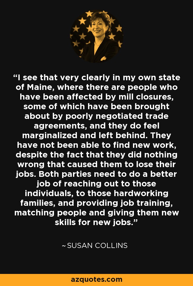 I see that very clearly in my own state of Maine, where there are people who have been affected by mill closures, some of which have been brought about by poorly negotiated trade agreements, and they do feel marginalized and left behind. They have not been able to find new work, despite the fact that they did nothing wrong that caused them to lose their jobs. Both parties need to do a better job of reaching out to those individuals, to those hardworking families, and providing job training, matching people and giving them new skills for new jobs. - Susan Collins