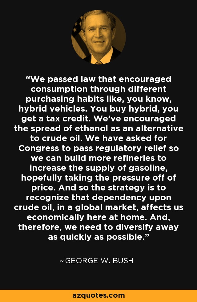 We passed law that encouraged consumption through different purchasing habits like, you know, hybrid vehicles. You buy hybrid, you get a tax credit. We've encouraged the spread of ethanol as an alternative to crude oil. We have asked for Congress to pass regulatory relief so we can build more refineries to increase the supply of gasoline, hopefully taking the pressure off of price. And so the strategy is to recognize that dependency upon crude oil, in a global market, affects us economically here at home. And, therefore, we need to diversify away as quickly as possible. - George W. Bush