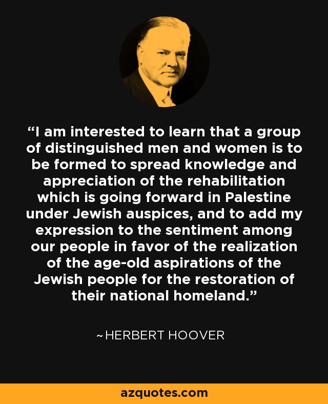 I am interested to learn that a group of distinguished men and women is to be formed to spread knowledge and appreciation of the rehabilitation which is going forward in Palestine under Jewish auspices, and to add my expression to the sentiment among our people in favor of the realization of the age-old aspirations of the Jewish people for the restoration of their national homeland. - Herbert Hoover
