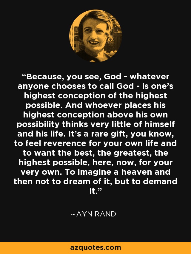 Because, you see, God - whatever anyone chooses to call God - is one's highest conception of the highest possible. And whoever places his highest conception above his own possibility thinks very little of himself and his life. It's a rare gift, you know, to feel reverence for your own life and to want the best, the greatest, the highest possible, here, now, for your very own. To imagine a heaven and then not to dream of it, but to demand it. - Ayn Rand