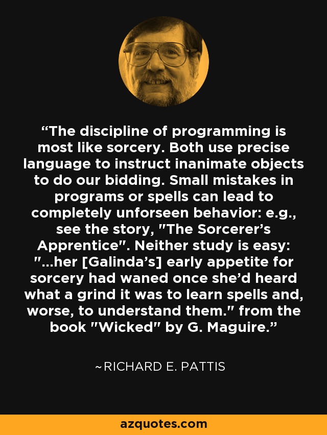 The discipline of programming is most like sorcery. Both use precise language to instruct inanimate objects to do our bidding. Small mistakes in programs or spells can lead to completely unforseen behavior: e.g., see the story, 