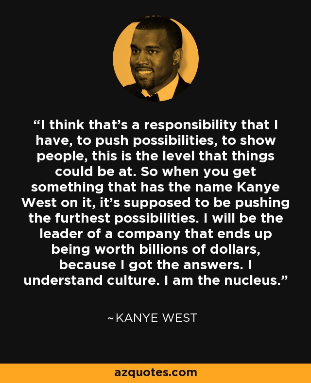 I think that’s a responsibility that I have, to push possibilities, to show people, this is the level that things could be at. So when you get something that has the name Kanye West on it, it’s supposed to be pushing the furthest possibilities. I will be the leader of a company that ends up being worth billions of dollars, because I got the answers. I understand culture. I am the nucleus. - Kanye West