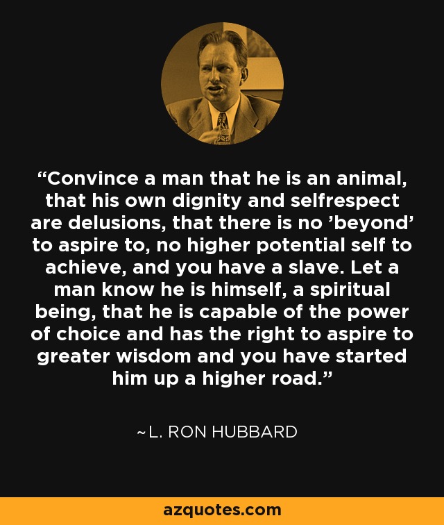 Convince a man that he is an animal, that his own dignity and selfrespect are delusions, that there is no 'beyond' to aspire to, no higher potential self to achieve, and you have a slave. Let a man know he is himself, a spiritual being, that he is capable of the power of choice and has the right to aspire to greater wisdom and you have started him up a higher road. - L. Ron Hubbard