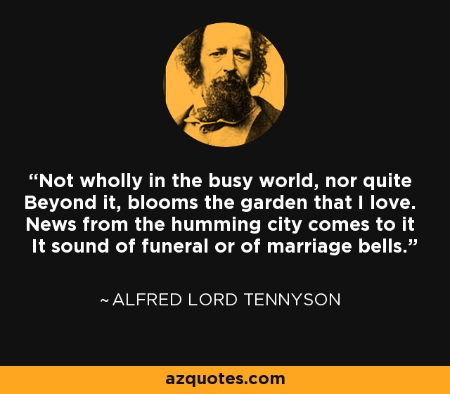 Not wholly in the busy world, nor quite Beyond it, blooms the garden that I love. News from the humming city comes to it It sound of funeral or of marriage bells. - Alfred Lord Tennyson