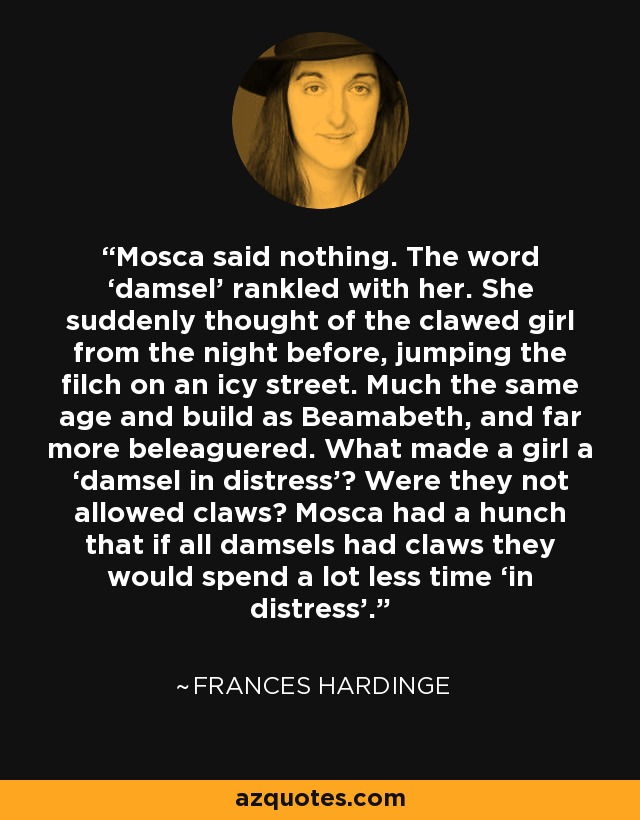 Mosca said nothing. The word ‘damsel’ rankled with her. She suddenly thought of the clawed girl from the night before, jumping the filch on an icy street. Much the same age and build as Beamabeth, and far more beleaguered. What made a girl a ‘damsel in distress’? Were they not allowed claws? Mosca had a hunch that if all damsels had claws they would spend a lot less time ‘in distress’. - Frances Hardinge