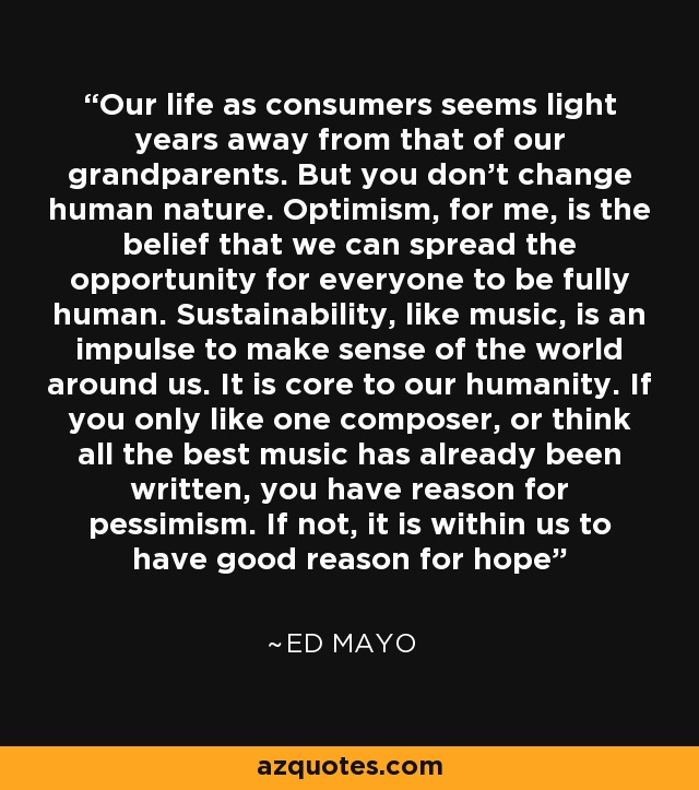 Our life as consumers seems light years away from that of our grandparents. But you don't change human nature. Optimism, for me, is the belief that we can spread the opportunity for everyone to be fully human. Sustainability, like music, is an impulse to make sense of the world around us. It is core to our humanity. If you only like one composer, or think all the best music has already been written, you have reason for pessimism. If not, it is within us to have good reason for hope - Ed Mayo