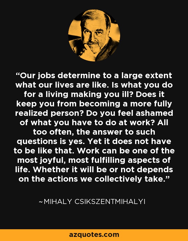 Our jobs determine to a large extent what our lives are like. Is what you do for a living making you ill? Does it keep you from becoming a more fully realized person? Do you feel ashamed of what you have to do at work? All too often, the answer to such questions is yes. Yet it does not have to be like that. Work can be one of the most joyful, most fulfilling aspects of life. Whether it will be or not depends on the actions we collectively take. - Mihaly Csikszentmihalyi