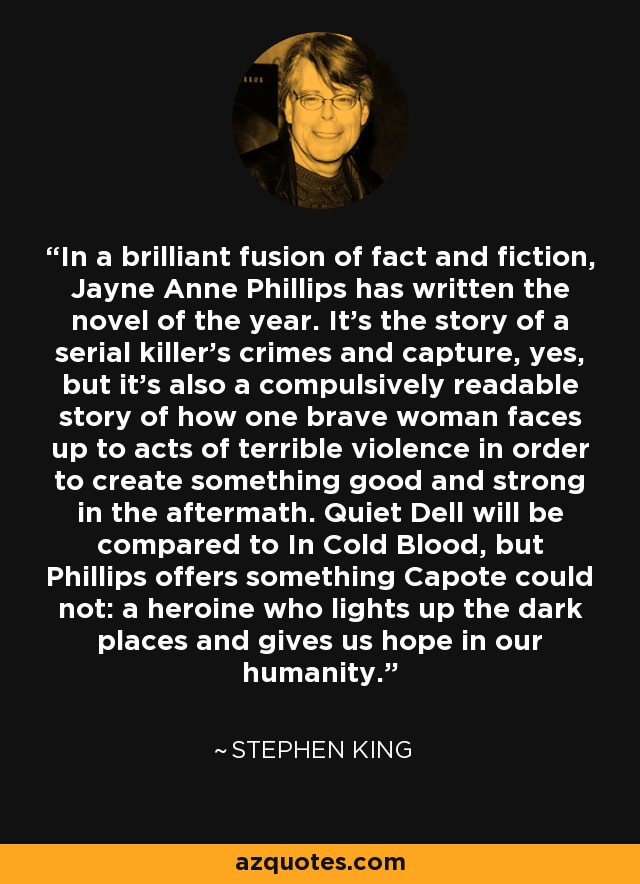 In a brilliant fusion of fact and fiction, Jayne Anne Phillips has written the novel of the year. It's the story of a serial killer's crimes and capture, yes, but it's also a compulsively readable story of how one brave woman faces up to acts of terrible violence in order to create something good and strong in the aftermath. Quiet Dell will be compared to In Cold Blood, but Phillips offers something Capote could not: a heroine who lights up the dark places and gives us hope in our humanity. - Stephen King