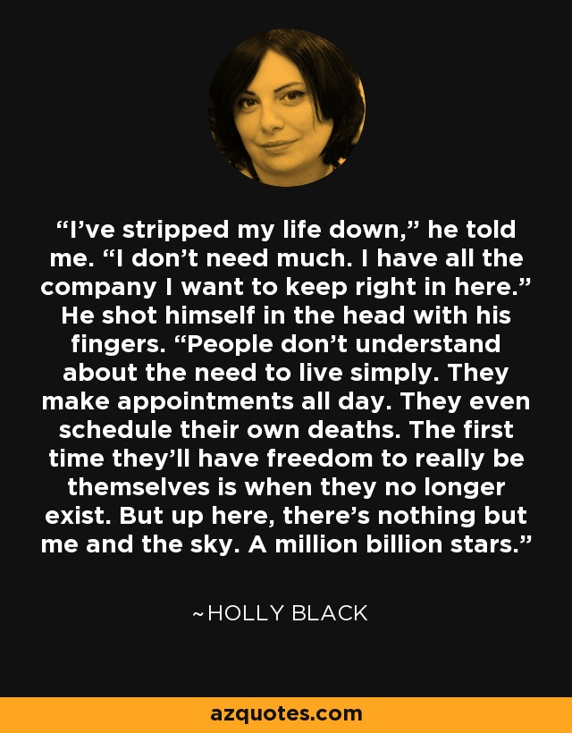 I’ve stripped my life down,” he told me. “I don’t need much. I have all the company I want to keep right in here.” He shot himself in the head with his fingers. “People don’t understand about the need to live simply. They make appointments all day. They even schedule their own deaths. The first time they’ll have freedom to really be themselves is when they no longer exist. But up here, there’s nothing but me and the sky. A million billion stars. - Holly Black