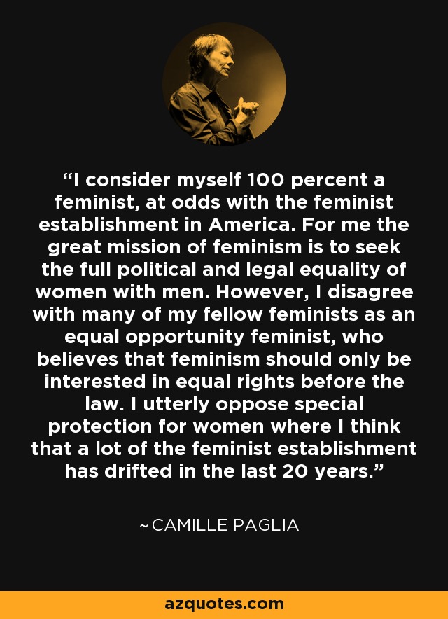 I consider myself 100 percent a feminist, at odds with the feminist establishment in America. For me the great mission of feminism is to seek the full political and legal equality of women with men. However, I disagree with many of my fellow feminists as an equal opportunity feminist, who believes that feminism should only be interested in equal rights before the law. I utterly oppose special protection for women where I think that a lot of the feminist establishment has drifted in the last 20 years. - Camille Paglia