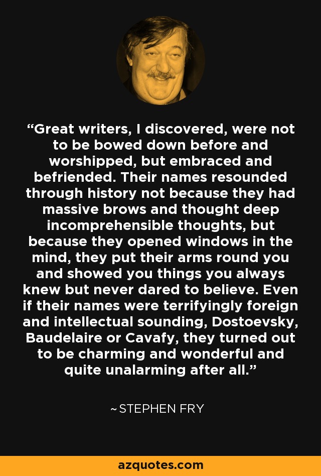 Great writers, I discovered, were not to be bowed down before and worshipped, but embraced and befriended. Their names resounded through history not because they had massive brows and thought deep incomprehensible thoughts, but because they opened windows in the mind, they put their arms round you and showed you things you always knew but never dared to believe. Even if their names were terrifyingly foreign and intellectual sounding, Dostoevsky, Baudelaire or Cavafy, they turned out to be charming and wonderful and quite unalarming after all. - Stephen Fry