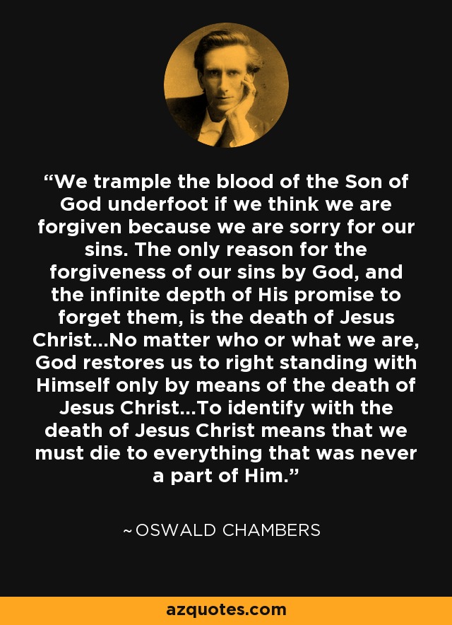 We trample the blood of the Son of God underfoot if we think we are forgiven because we are sorry for our sins. The only reason for the forgiveness of our sins by God, and the infinite depth of His promise to forget them, is the death of Jesus Christ...No matter who or what we are, God restores us to right standing with Himself only by means of the death of Jesus Christ...To identify with the death of Jesus Christ means that we must die to everything that was never a part of Him. - Oswald Chambers