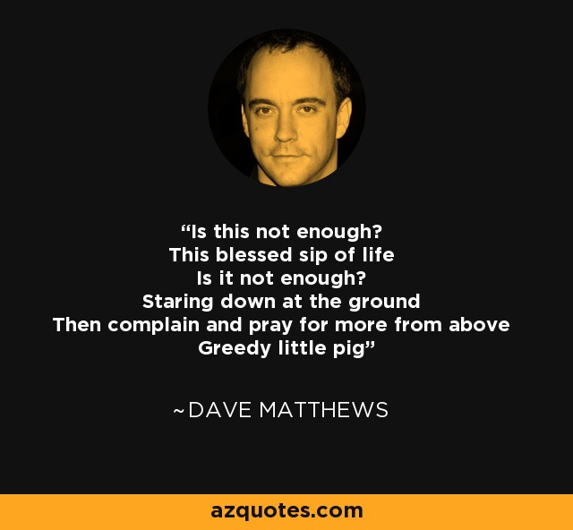 Is this not enough? This blessed sip of life Is it not enough? Staring down at the ground Then complain and pray for more from above Greedy little pig - Dave Matthews