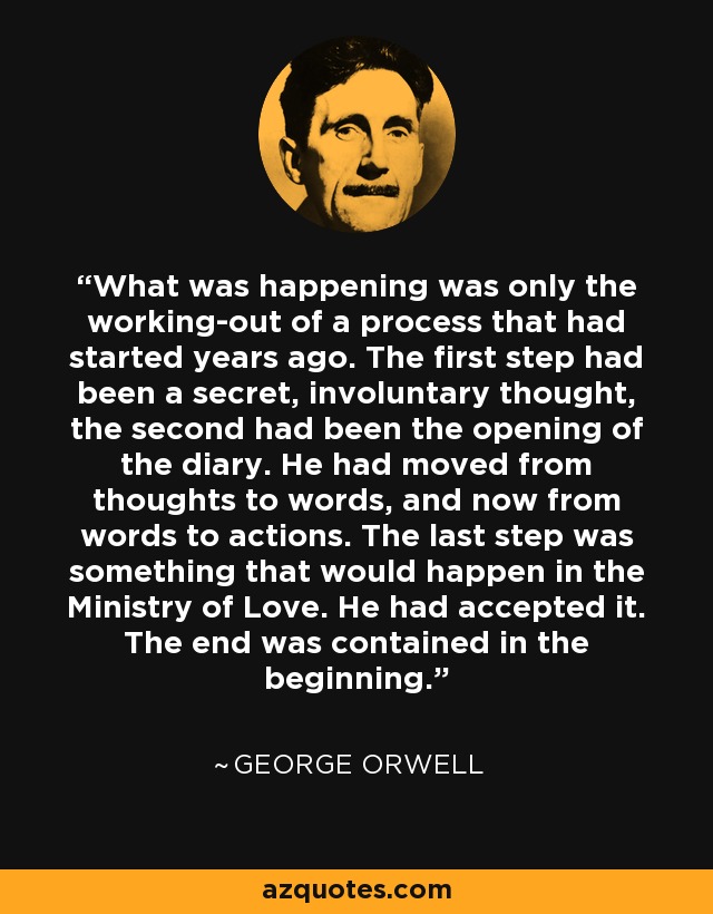 What was happening was only the working-out of a process that had started years ago. The first step had been a secret, involuntary thought, the second had been the opening of the diary. He had moved from thoughts to words, and now from words to actions. The last step was something that would happen in the Ministry of Love. He had accepted it. The end was contained in the beginning. - George Orwell