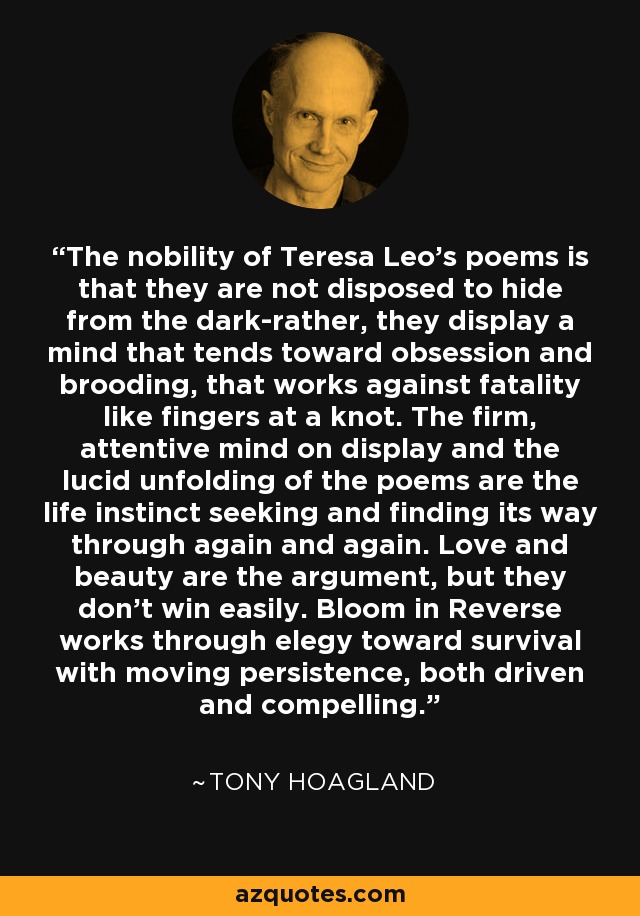 The nobility of Teresa Leo's poems is that they are not disposed to hide from the dark-rather, they display a mind that tends toward obsession and brooding, that works against fatality like fingers at a knot. The firm, attentive mind on display and the lucid unfolding of the poems are the life instinct seeking and finding its way through again and again. Love and beauty are the argument, but they don't win easily. Bloom in Reverse works through elegy toward survival with moving persistence, both driven and compelling. - Tony Hoagland