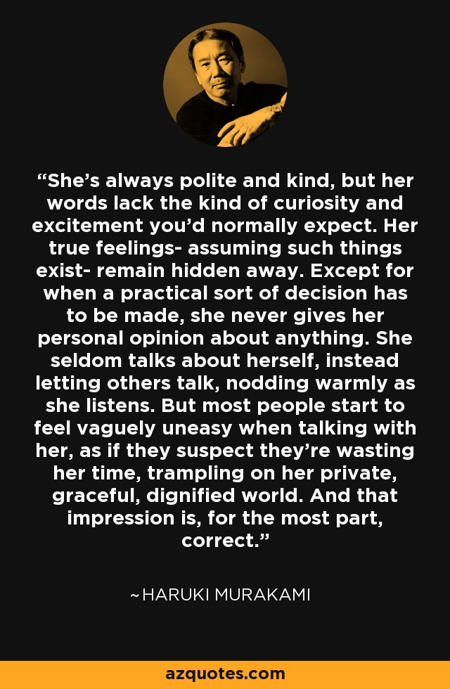 She's always polite and kind, but her words lack the kind of curiosity and excitement you'd normally expect. Her true feelings- assuming such things exist- remain hidden away. Except for when a practical sort of decision has to be made, she never gives her personal opinion about anything. She seldom talks about herself, instead letting others talk, nodding warmly as she listens. But most people start to feel vaguely uneasy when talking with her, as if they suspect they're wasting her time, trampling on her private, graceful, dignified world. And that impression is, for the most part, correct. - Haruki Murakami