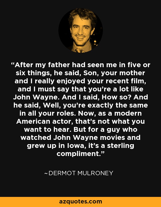 After my father had seen me in five or six things, he said, Son, your mother and I really enjoyed your recent film, and I must say that you're a lot like John Wayne. And I said, How so? And he said, Well, you're exactly the same in all your roles. Now, as a modern American actor, that's not what you want to hear. But for a guy who watched John Wayne movies and grew up in Iowa, it's a sterling compliment. - Dermot Mulroney