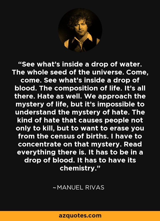 See what's inside a drop of water. The whole seed of the universe. Come, come. See what's inside a drop of blood. The composition of life. It's all there. Hate as well. We approach the mystery of life, but it's impossible to understand the mystery of hate. The kind of hate that causes people not only to kill, but to want to erase you from the census of births. I have to concentrate on that mystery. Read everything there is. It has to be in a drop of blood. It has to have its chemistry. - Manuel Rivas