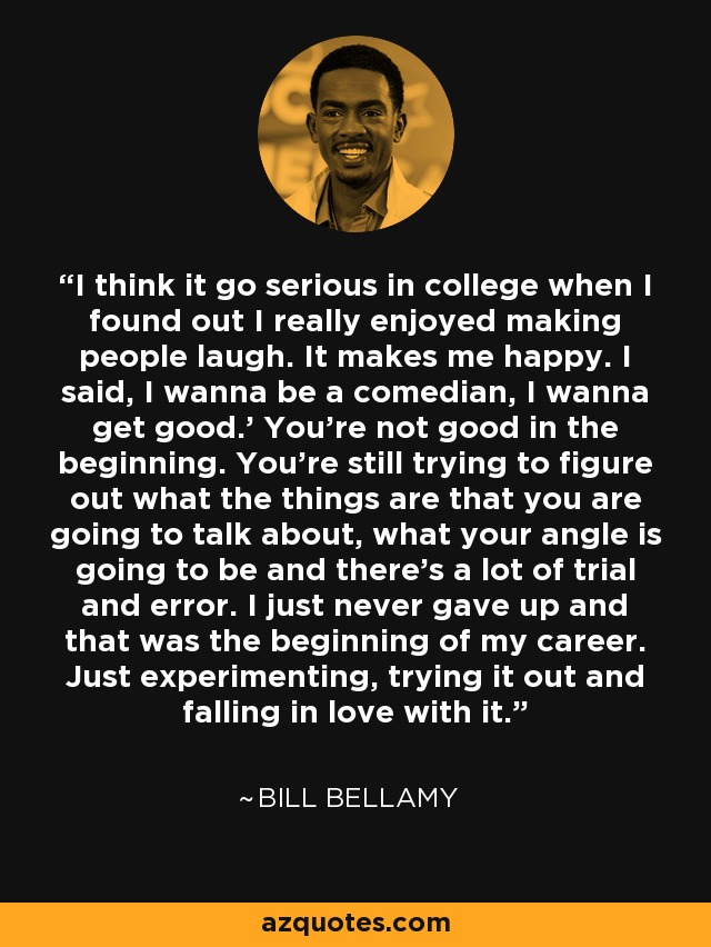 I think it go serious in college when I found out I really enjoyed making people laugh. It makes me happy. I said, I wanna be a comedian, I wanna get good.' You're not good in the beginning. You're still trying to figure out what the things are that you are going to talk about, what your angle is going to be and there's a lot of trial and error. I just never gave up and that was the beginning of my career. Just experimenting, trying it out and falling in love with it. - Bill Bellamy