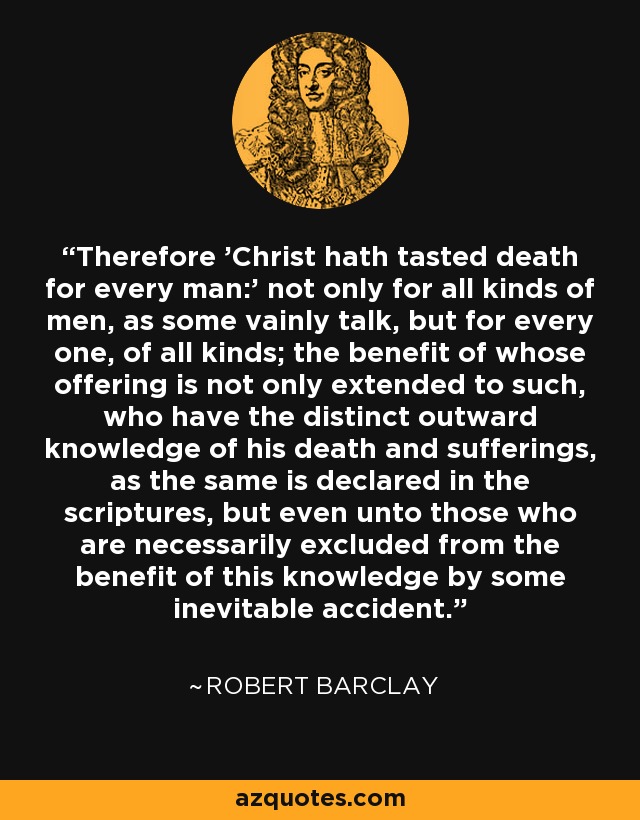 Therefore 'Christ hath tasted death for every man:' not only for all kinds of men, as some vainly talk, but for every one, of all kinds; the benefit of whose offering is not only extended to such, who have the distinct outward knowledge of his death and sufferings, as the same is declared in the scriptures, but even unto those who are necessarily excluded from the benefit of this knowledge by some inevitable accident. - Robert Barclay