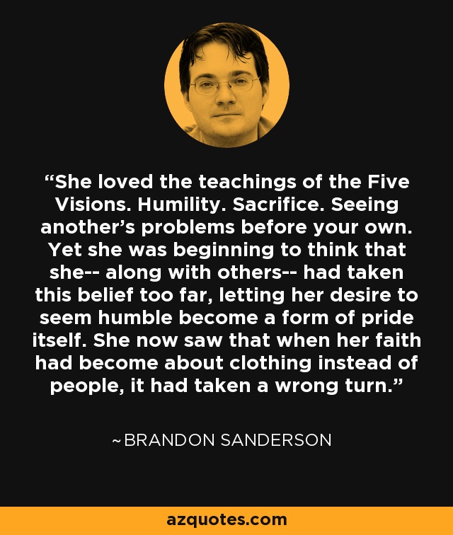 She loved the teachings of the Five Visions. Humility. Sacrifice. Seeing another's problems before your own. Yet she was beginning to think that she-- along with others-- had taken this belief too far, letting her desire to seem humble become a form of pride itself. She now saw that when her faith had become about clothing instead of people, it had taken a wrong turn. - Brandon Sanderson