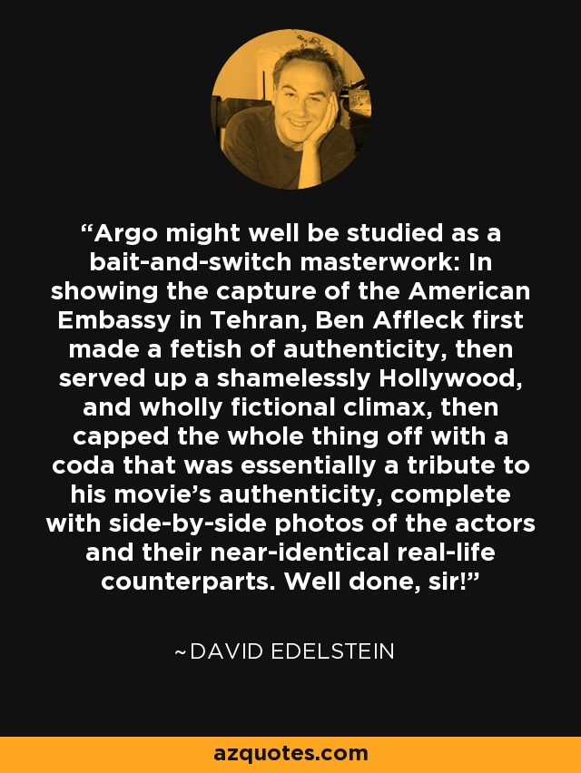 Argo might well be studied as a bait-and-switch masterwork: In showing the capture of the American Embassy in Tehran, Ben Affleck first made a fetish of authenticity, then served up a shamelessly Hollywood, and wholly fictional climax, then capped the whole thing off with a coda that was essentially a tribute to his movie's authenticity, complete with side-by-side photos of the actors and their near-identical real-life counterparts. Well done, sir! - David Edelstein