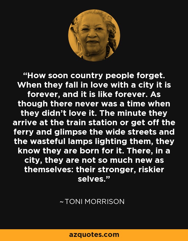 How soon country people forget. When they fall in love with a city it is forever, and it is like forever. As though there never was a time when they didn't love it. The minute they arrive at the train station or get off the ferry and glimpse the wide streets and the wasteful lamps lighting them, they know they are born for it. There, in a city, they are not so much new as themselves: their stronger, riskier selves. - Toni Morrison