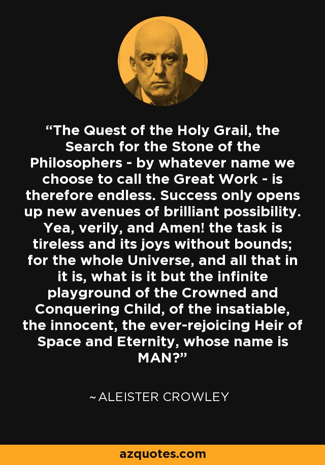 The Quest of the Holy Grail, the Search for the Stone of the Philosophers - by whatever name we choose to call the Great Work - is therefore endless. Success only opens up new avenues of brilliant possibility. Yea, verily, and Amen! the task is tireless and its joys without bounds; for the whole Universe, and all that in it is, what is it but the infinite playground of the Crowned and Conquering Child, of the insatiable, the innocent, the ever-rejoicing Heir of Space and Eternity, whose name is MAN? - Aleister Crowley