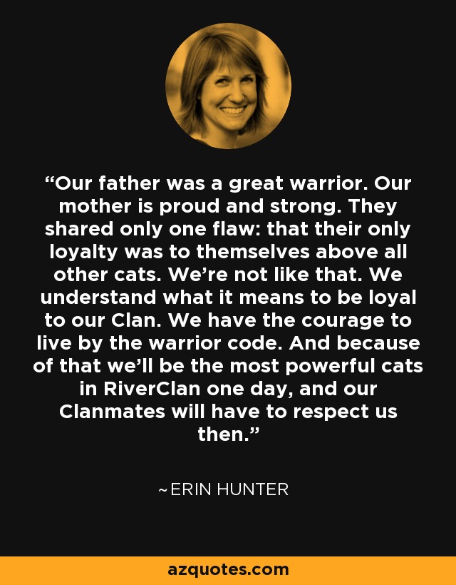 Our father was a great warrior. Our mother is proud and strong. They shared only one flaw: that their only loyalty was to themselves above all other cats. We're not like that. We understand what it means to be loyal to our Clan. We have the courage to live by the warrior code. And because of that we'll be the most powerful cats in RiverClan one day, and our Clanmates will have to respect us then. - Erin Hunter