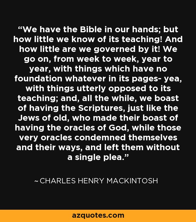 We have the Bible in our hands; but how little we know of its teaching! And how little are we governed by it! We go on, from week to week, year to year, with things which have no foundation whatever in its pages- yea, with things utterly opposed to its teaching; and, all the while, we boast of having the Scriptures, just like the Jews of old, who made their boast of having the oracles of God, while those very oracles condemned themselves and their ways, and left them without a single plea. - Charles Henry Mackintosh
