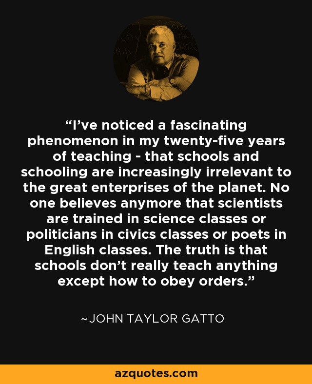 I've noticed a fascinating phenomenon in my twenty-five years of teaching - that schools and schooling are increasingly irrelevant to the great enterprises of the planet. No one believes anymore that scientists are trained in science classes or politicians in civics classes or poets in English classes. The truth is that schools don't really teach anything except how to obey orders. - John Taylor Gatto