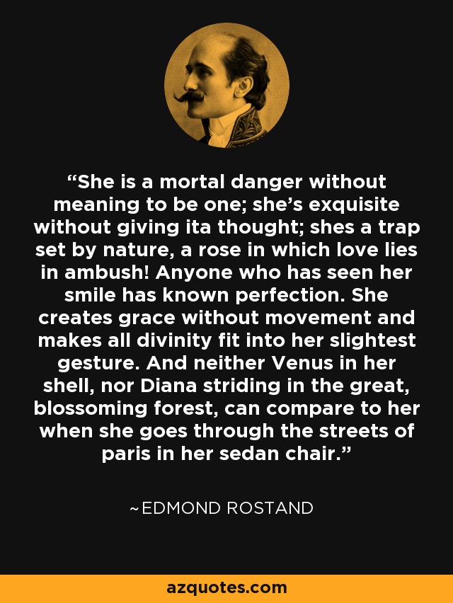 She is a mortal danger without meaning to be one; she's exquisite without giving ita thought; shes a trap set by nature, a rose in which love lies in ambush! Anyone who has seen her smile has known perfection. She creates grace without movement and makes all divinity fit into her slightest gesture. And neither Venus in her shell, nor Diana striding in the great, blossoming forest, can compare to her when she goes through the streets of paris in her sedan chair. - Edmond Rostand