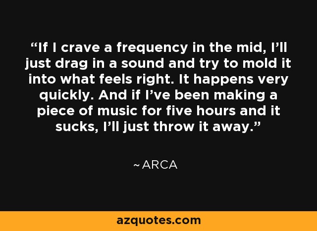 If I crave a frequency in the mid, I'll just drag in a sound and try to mold it into what feels right. It happens very quickly. And if I've been making a piece of music for five hours and it sucks, I'll just throw it away. - Arca