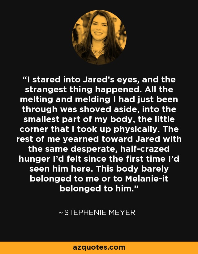 I stared into Jared's eyes, and the strangest thing happened. All the melting and melding I had just been through was shoved aside, into the smallest part of my body, the little corner that I took up physically. The rest of me yearned toward Jared with the same desperate, half-crazed hunger I'd felt since the first time I'd seen him here. This body barely belonged to me or to Melanie-it belonged to him. - Stephenie Meyer