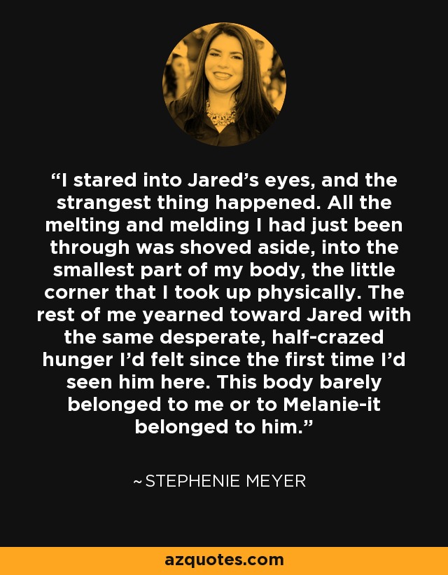 I stared into Jared's eyes, and the strangest thing happened. All the melting and melding I had just been through was shoved aside, into the smallest part of my body, the little corner that I took up physically. The rest of me yearned toward Jared with the same desperate, half-crazed hunger I'd felt since the first time I'd seen him here. This body barely belonged to me or to Melanie-it belonged to him. - Stephenie Meyer