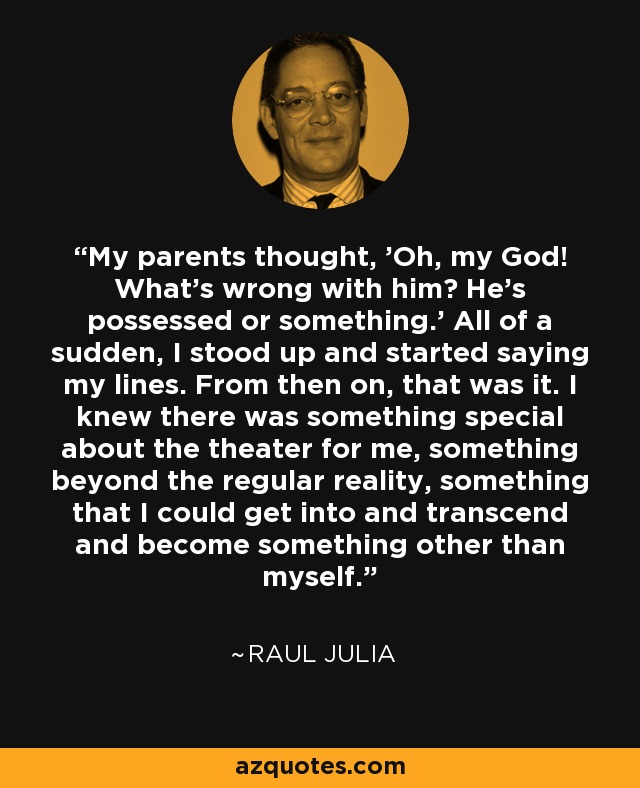 My parents thought, 'Oh, my God! What's wrong with him? He's possessed or something.' All of a sudden, I stood up and started saying my lines. From then on, that was it. I knew there was something special about the theater for me, something beyond the regular reality, something that I could get into and transcend and become something other than myself. - Raul Julia