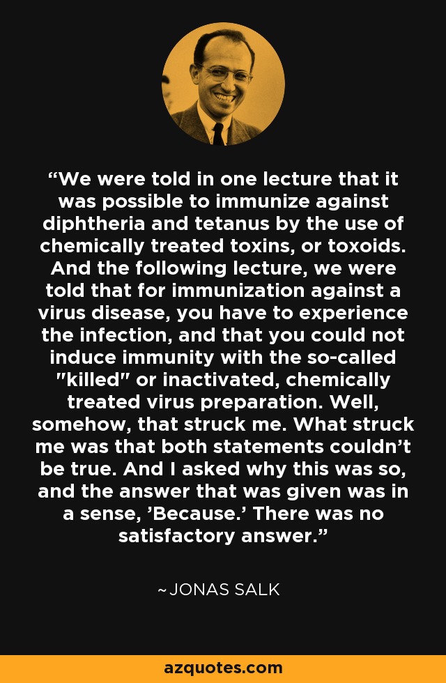 We were told in one lecture that it was possible to immunize against diphtheria and tetanus by the use of chemically treated toxins, or toxoids. And the following lecture, we were told that for immunization against a virus disease, you have to experience the infection, and that you could not induce immunity with the so-called 