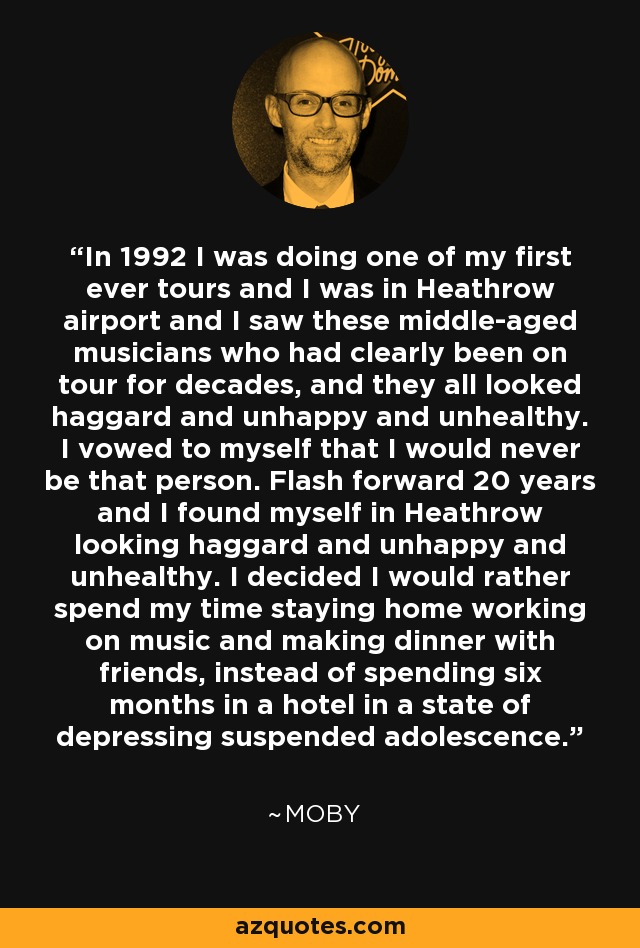 In 1992 I was doing one of my first ever tours and I was in Heathrow airport and I saw these middle-aged musicians who had clearly been on tour for decades, and they all looked haggard and unhappy and unhealthy. I vowed to myself that I would never be that person. Flash forward 20 years and I found myself in Heathrow looking haggard and unhappy and unhealthy. I decided I would rather spend my time staying home working on music and making dinner with friends, instead of spending six months in a hotel in a state of depressing suspended adolescence. - Moby
