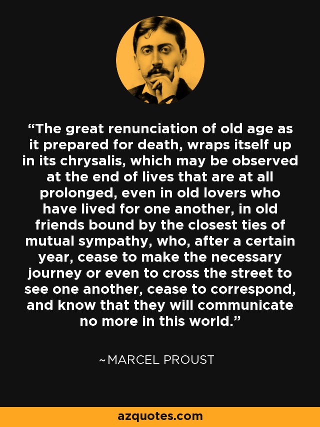 The great renunciation of old age as it prepared for death, wraps itself up in its chrysalis, which may be observed at the end of lives that are at all prolonged, even in old lovers who have lived for one another, in old friends bound by the closest ties of mutual sympathy, who, after a certain year, cease to make the necessary journey or even to cross the street to see one another, cease to correspond, and know that they will communicate no more in this world. - Marcel Proust