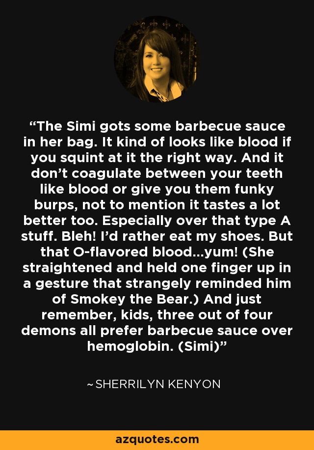 The Simi gots some barbecue sauce in her bag. It kind of looks like blood if you squint at it the right way. And it don’t coagulate between your teeth like blood or give you them funky burps, not to mention it tastes a lot better too. Especially over that type A stuff. Bleh! I’d rather eat my shoes. But that O-flavored blood…yum! (She straightened and held one finger up in a gesture that strangely reminded him of Smokey the Bear.) And just remember, kids, three out of four demons all prefer barbecue sauce over hemoglobin. (Simi) - Sherrilyn Kenyon